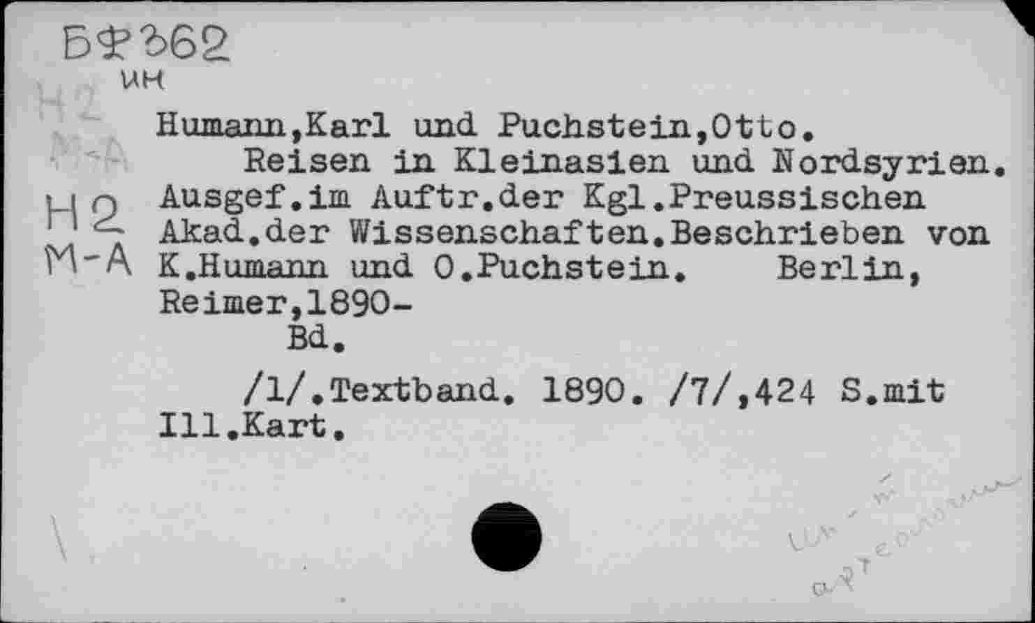 ﻿UH
Humaim,Karl mad. Puchs te in, Ott о.
Reisen in Kleinasien und Nordsyrien un Ausgef.im Auftr.der Kgl.Preussischen 1 ' Akad.der Wissenschaften.Beschrieben von rÄ'A K.Humann und 0.Puchstein.	Berlin,
Reimer,1890-Bd.
/1/.Textband. 1890. /7/,424 S.mit Ill.Kart.